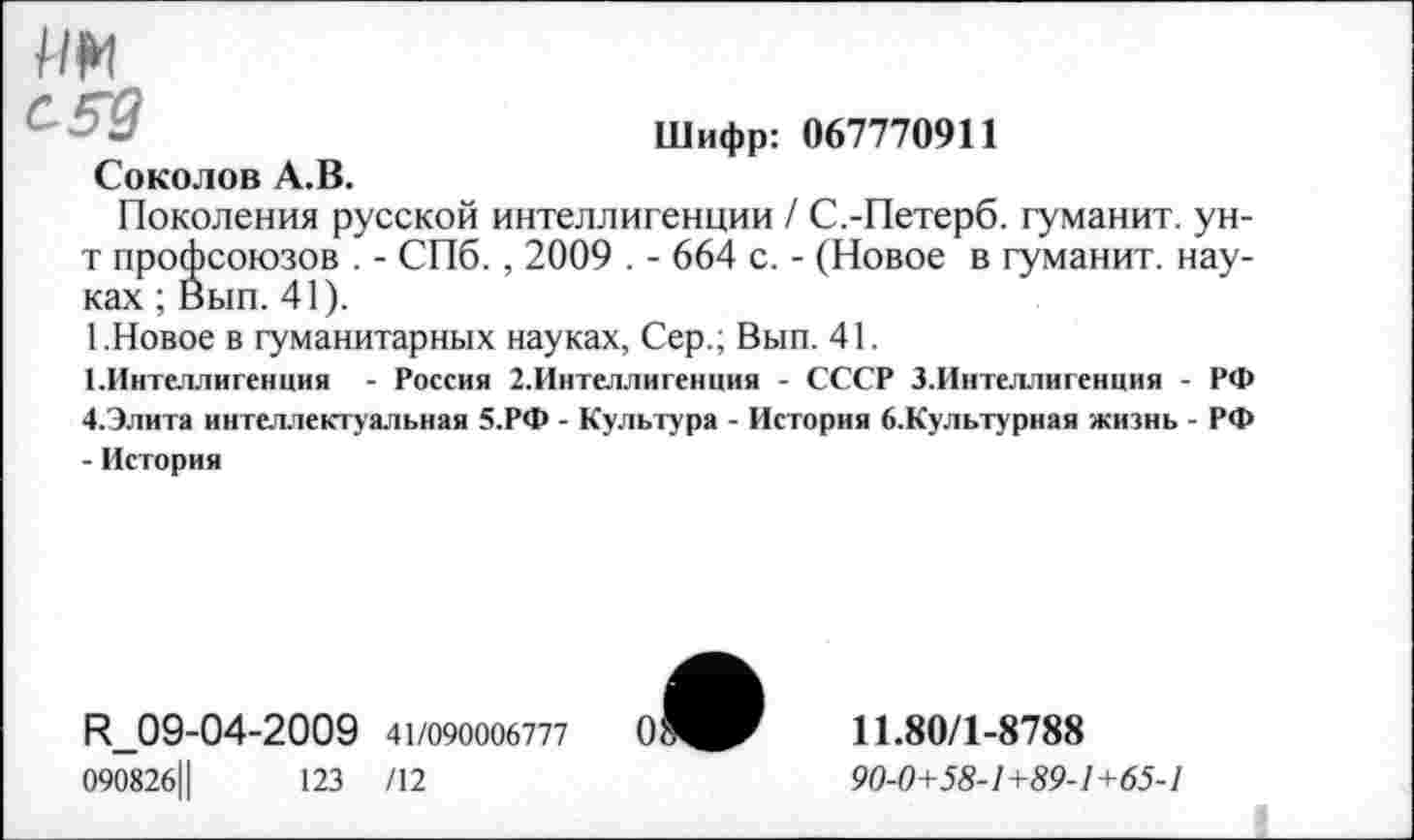 ﻿им
Шифр: 067770911
Соколов А.В.
Поколения русской интеллигенции / С.-Петерб. гуманит. ун-т профсоюзов . - СПб., 2009 . - 664 с. - (Новое в гуманит. науках ; Вып. 41).
1.Новое в гуманитарных науках, Сер.; Вып. 41.
1.Интеллигенция - Россия 2.Интеллигенция - СССР З.Интеллигенция - РФ 4.Элита интеллектуальная 5.РФ - Культура - История б.Культурная жизнь - РФ - История
И_09-04-2009 41/090006777
090826Ц	123 /12
0
11.80/1-8788
90-0+58-1 +89-1+65-1